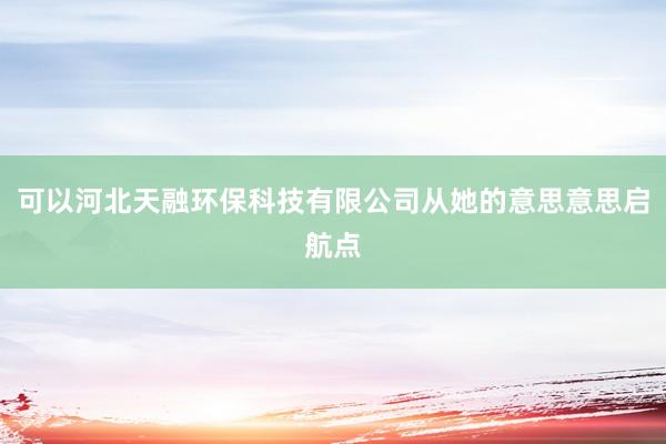 可以河北天融环保科技有限公司从她的意思意思启航点